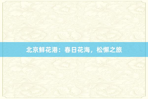 北京鲜花港：春日花海，松懈之旅