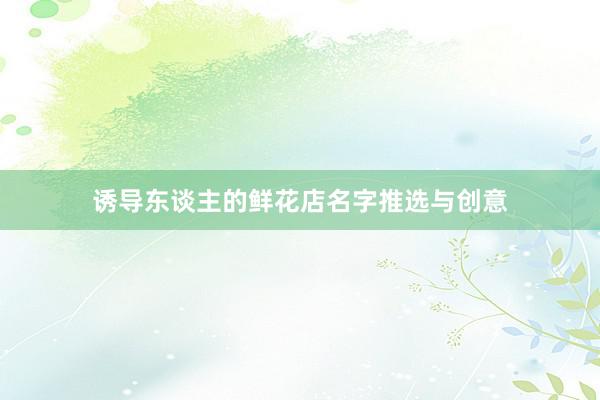 诱导东谈主的鲜花店名字推选与创意